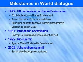 Milestones in World dialogue
• 1972: UN conference on Human Environment
  –   26 pt declaration on Human Environment
  –   Action Plan with 109 recommendations
  –   Resolution on Institutional & Financial arrangements
  –   Decision to launch UNEP
• 1987: Brundtland Commission
  – Concept of Sustainable Development defined
• 1992: Rio summit
  – Agenda Global Sustainable Development
• 2002: Johanesberg summit
  – Sustainable Development reviewed
 