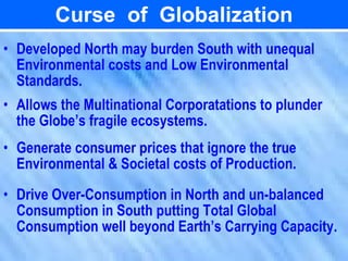 Curse of Globalization
• Developed North may burden South with unequal
  Environmental costs and Low Environmental
  Standards.
• Allows the Multinational Corporatations to plunder
  the Globe’s fragile ecosystems.
• Generate consumer prices that ignore the true
  Environmental & Societal costs of Production.
• Drive Over-Consumption in North and un-balanced
  Consumption in South putting Total Global
  Consumption well beyond Earth’s Carrying Capacity.
 