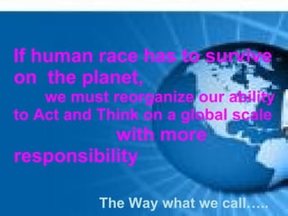 If human race has to survive
on the planet,
    we must reorganize our ability
to Act and Think on a global scale
           with more
responsibility

           The Way what we call…..
 