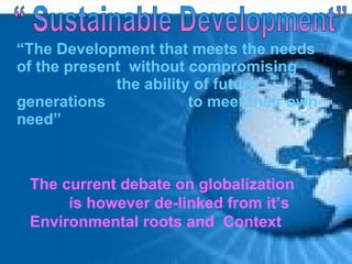 “The Development that meets the needs
of the present without compromising
             the ability of future
generations             to meet their own
need”



 The current debate on globalization
      is however de-linked from it’s
 Environmental roots and Context
 