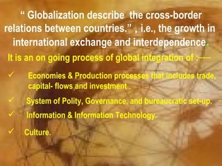 “ Globalization describe the cross-border
relations between countries.” , i.e., the growth in
  international exchange and interdependence.
It is an on going process of global integration of :
    Economies & Production processes that includes trade,
     capital- flows and investment .
    System of Polity, Governance, and bureaucratic set-up.
    Information & Information Technology.
   Culture.
 
