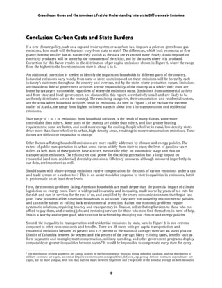 Greenhouse Gases and the American Lifestyle: Understanding Interstate Differences in Emissions




Conclusion: Carbon Costs and State Burdens
If a new climate policy, such as a cap and trade system or a carbon tax, imposes a price on greenhouse gas
emissions, how much will the burdens vary from state to state? The differences, which look enormous at first
glance, become smaller but do not entirely vanish as the data are examined more closely. Costs imposed on
electricity producers will be borne by the consumers of electricity, not by the states where it is produced.
Correction for this factor results in the distribution of per capita emissions shown in Figure 1, where the range
from the highest to the lowest emission state is about 6 to 1.

An additional correction is needed to identify the impacts on households in different parts of the country.
Industrial emissions vary widely from state to state; costs imposed on these emissions will be borne by each
industry’s customers throughout the country and overseas, not by the states where production occurs. Emissions
attributable to federal government activities are the responsibility of the country as a whole; their costs are
borne by taxpayers nationwide, regardless of where the emissions occur. (Emissions from commercial activity
and from state and local government, not discussed in this report, are relatively small and are likely to be
uniformly distributed across the country). The remaining categories, the transportation and residential sectors,
are the areas where household activities result in emissions. As seen in Figure 3, if we exclude the extreme
outlier of Alaska, the range from highest to lowest states is about 3 to 1 in transportation and residential
emissions.

That range of 3 to 1 in emissions from household activities is the result of many factors, some more
controllable than others. Some parts of the country are colder than others, and face greater heating
requirements; some are hotter, and need more energy for cooling. People who live in rural, low-density states
drive more than those who live in urban, high-density areas, resulting in more transportation emissions. These
factors are difficult or impossible to change.

Other factors affecting household emissions are more readily addressed by climate and energy policies. The
extent of public transportation in urban areas varies widely from state to state; the level of gasoline taxes
differs as well. Both of these policies have a direct, measurable effect on automobile usage and thus on
transportation emissions. The reliance on coal power for electricity generation has a large impact on
residential (and non-residential) electricity emissions. Efficiency measures, although measured imperfectly in
our data, are important as well.

Should states with above-average emissions receive compensation for the costs of carbon emissions under a cap
and trade system or a carbon tax? This is an understandable response to state inequalities in emissions, but it
is problematic on at least three levels.

First, the economic problems facing American households are much deeper than the potential impact of climate
legislation on energy costs. There is widespread insecurity and inequality, made worse by years of tax cuts for
the rich and cuts in services for the rest of us, and amplified by the severe economic downturn that began last
year. These problems affect American households in all states. They were not caused by environmental policies,
and cannot be solved by rolling back environmental protection. Rather, our economic problems require
systematic solutions, requiring honesty and transparency in finance, redistributing burdens to those who can
afford to pay them, and creating jobs and restoring services for those who now find themselves in need of help.
This is a worthy and urgent goal, which cannot be achieved by changing our climate and energy policies.

Second, the inequality in transportation and residential emissions by state, seen in Figure 3, is not extreme
compared to other economic costs and benefits. There are 38 states with per capita transportation and
residential emissions between 75 percent and 125 percent of the national average; there are 46 states plus the
District of Columbia between 50 percent and 150 percent of the average. Many existing taxes, benefits such as
farm payments and unemployment compensation, military spending, and other government programs display
comparable or greater inequalities between states.8 It would be impossible to compensate every state for every

8
 The distribution of farm payments per capita, as seen in the Environmental Working Group subsidies database, and the distribution of
military contracts per capita, as seen at http://www.statemaster.com/graph/mil_def_con_exp_percap-defense-contracts-expenditures-per-
capita, are far more unequal, with less than half the states between 50 percent and 150 percent of the national average on both measures. 



                                                                    12
 