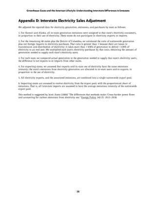 Greenhouse Gases and the American Lifestyle: Understanding Interstate Differences in Emissions



Appendix D: Interstate Electricity Sales Adjustment
We adjusted the reported data for electricity generation, emissions, and purchases by state as follows:

1. For Hawaii and Alaska, all in-state generation emissions were assigned to that state’s electricity consumers,
in proportion to their use of electricity. These states do not participate in electricity exports or imports.

2. For the remaining 48 states plus the District of Columbia, we calculated the ratio of nationwide generation
plus net foreign imports to electricity purchases. That ratio is greater than 1 because there are losses in
transmission and distribution of electricity; it takes more than 1 kWh of generation to deliver 1 kWh of
electricity to an end user. We multiplied each state’s electricity purchases by that ratio, obtaining the amount of
generation needed to supply each state’s electricity users.

3. For each state, we compared actual generation to the generation needed to supply that state’s electricity users;
the difference is net exports to or imports from other states.

4. For exporting states, we assumed that exports and in-state use of electricity have the same emissions
intensity; the state’s emissions from electricity generation are allocated to in-state users and to exports, in
proportion to the use of electricity.

5. All electricity exports, and the associated emissions, are combined into a single nationwide export pool.

6. Importing states are assumed to receive electricity from the export pool, with the proportionate share of
emissions. That is, all interstate imports are assumed to have the average emissions intensity of the nationwide
export pool.

This method is suggested by Scott Jiusto (2006) "The differences that methods make: Cross-border power flows
and accounting for carbon emissions from electricity use." Energy Policy 34(17): 2915–2928.




                                                         20
 