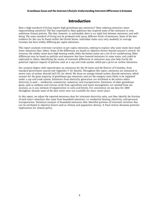 Greenhouse Gases and the American Lifestyle: Understanding Interstate Differences in Emissions



                                                Introduction
Does a high standard of living require high greenhouse gas emissions? Does reducing emissions mean
impoverishing ourselves? The fear expressed in these questions has inspired some of the resistance to new,
ambitious climate policies. This fear, however, is unfounded; there is no rigid link between emissions and well-
being. The same standard of living can be produced with many different levels of emissions. Some of the best
evidence for this can be found within the United States: individual states vary only modestly in average
incomes, but have widely differing per capita emissions.

This report analyzes interstate variation in per capita emissions, seeking to explain why some states have much
lower emissions than others. Some of the differences are based on objective factors beyond anyone’s control: for
instance, the coldest states have high heating needs, while the hottest states use a lot of air conditioning. Other
differences may be based on policies and measures that have lowered emissions in some states, and could be
replicated in others. Identifying the causes of interstate differences in emissions may also help clarify the
potential regional impacts of policies, such as a cap and trade system, which put a price on carbon emissions.

Our analysis begins with reported data on emissions for the 50 states and the District of Columbia, from
standard government sources (see Appendix C for details). Throughout this report, emissions are measured in
metric tons of carbon dioxide (mT CO2 for short). We focus on energy-related carbon dioxide emissions, which
account for the great majority of greenhouse gas emissions and are the category most likely to be regulated
under a cap and trade system. Emissions from electricity generation are attributed to the sectors where
electricity is used — residential, commercial, industrial, and transportation. Emissions of other greenhouse
gases, such as methane and nitrous oxide from agriculture and waste management, are omitted from our
analysis, as is any estimate of sequestration in soils and forests. For consistency we use data for 2004
throughout, because some of the data series were not available for more recent years.

In this report, we adjust the reported emissions data for interstate electricity sales, and then identify the fraction
of each state's emissions that come from household emissions, i.e. residential heating, electricity, and personal
transportation. Statistical analysis of household emissions then identifies portions of interstate variation that
can be attributed to objective factors such as climate and population density. A final section discusses potential
implications for climate policy.




                                                          1
 
