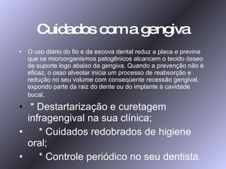 Cuidados com a gengiva O uso diário do fio e da escova dental reduz a placa e previne que os microorganismos patogênicos alcancem o tecido ósseo de suporte logo abaixo da gengiva. Quando a prevenção não é eficaz, o osso alveolar inicia um processo de reabsorção e redução no seu volume com conseqüente recessão gengival, expondo parte da raiz do dente ou do implante  à  cavidade bucal . * Destartarização e curetagem infragengival na sua clínica; * Cuidados redobrados de higiene oral; * Controle periódico no seu dentista. 