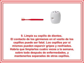 9. Limpie su cepillo de dientes.  El contacto de los gérmenes en el vasito de los cepillos puede ser fatal. Los cepillos por sí mismos pueden esparcir gripes y resfriados. Habría que limpiarlos cuatro veces a la semana, sobre todo después de enfermedades, y mantenerlos separados de otros cepillos. 