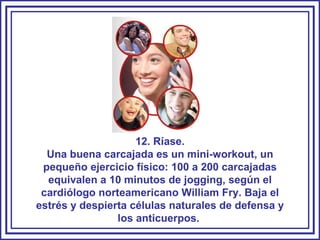 12. Ríase. Una buena carcajada es un mini-workout, un pequeño ejercicio físico: 100 a 200 carcajadas equivalen a 10 minutos de jogging, según el cardiólogo norteamericano William Fry. Baja el estrés y despierta células naturales de defensa y los anticuerpos.  