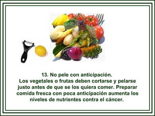 13. No pele con anticipación.  Los vegetales o frutas deben cortarse y pelarse justo antes de que se los quiera comer. Preparar comida fresca con poca anticipación aumenta los niveles de nutrientes contra el cáncer.  