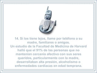 14. Si los tiene lejos, llame por teléfono a su madre, familiares o amigos. Un estudio de la Facultad de Medicina de Harvard halló que el 91% de las personas que no mantenían cercanía afectiva con sus seres queridos, particularmente con la madre, desarrollaban alta presión, alcoholismo o enfermedades cardíacas en edad temprana. 