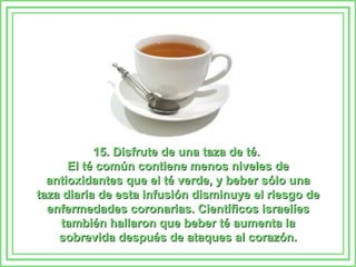 15. Disfrute de una taza de té.  El té común contiene menos niveles de antioxidantes que el té verde, y beber sólo una taza diaria de esta infusión disminuye el riesgo de enfermedades coronarias. Científicos israelíes también hallaron que beber té aumenta la sobrevida después de ataques al corazón. 