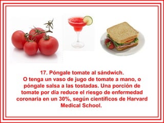 17. Póngale tomate al sándwich. O tenga un vaso de jugo de tomate a mano, o póngale salsa a las tostadas. Una porción de tomate por día reduce el riesgo de enfermedad coronaria en un 30%, según científicos de Harvard Medical School.  