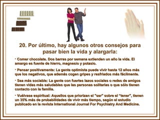 20. Por último, hay algunos otros consejos para pasar bien la vida y alargarla: Comer chocolate. Dos barras por semana extienden un año la vida. El amargo es fuente de hierro, magnesio y potasio. Pensar positivamente: La gente optimista puede vivir hasta 12 años más que los negativos, que además cogen gripes y resfriados más fácilmente.  Sea más sociable: La gente con fuertes lazos sociales o redes de amigos tienen vidas más saludables que las personas solitarias o que sólo tienen contacto con la familia. Vuélvase espiritual: Aquellos que priorizan el "ser" sobre el “tener", tienen un 35% más de probabilidades de vivir más tiempo, según el estudio publicado en la revista International Journal For Psychiatry And Medicine. 