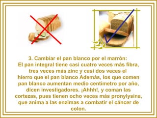 3. Cambiar el pan blanco por el marrón:  El pan integral tiene casi cuatro veces más fibra, tres veces más zinc y casi dos veces el  hierro que el pan blanco Además, los que comen pan blanco aumentan medio centímetro por año, dicen investigadores. ¡Ahhh!, y coman las cortezas, pues tienen ocho veces más pronylysina, que anima a las enzimas a combatir el cáncer de colon. 