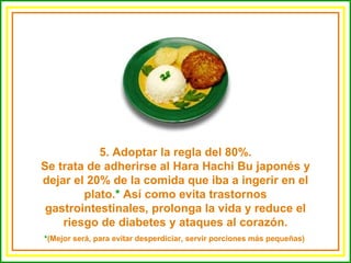 5. Adoptar la regla del 80%. Se trata de adherirse al Hara Hachi Bu japonés y dejar el 20% de la comida que iba a ingerir en el plato. *  Así como evita trastornos gastrointestinales, prolonga la vida y reduce el riesgo de diabetes y ataques al corazón. * (Mejor será, para evitar desperdiciar, servir porciones más pequeñas)  