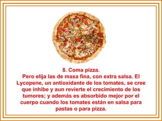 8. Coma pizza. Pero elija las de masa fina, con extra salsa. El Lycopene, un antioxidante de los tomates, se cree que inhibe y aun revierte el crecimiento de los tumores; y además es absorbido mejor por el cuerpo cuando los tomates están en salsa para pastas o para pizza. 