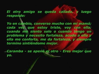 El otro amigo se queda callado, y luego
responde:
Yo en cambio, converso mucho con mi mamá;
cada vez que estoy triste, voy con ella;
cuando me siento solo o cuando tengo un
problema y necesito fortaleza, acudo a ella y
ella me conforta, me da fortaleza, y siempre
termino sintiéndome mejor.
Caramba - se apenó el otro - Eres mejor que
yo.
 