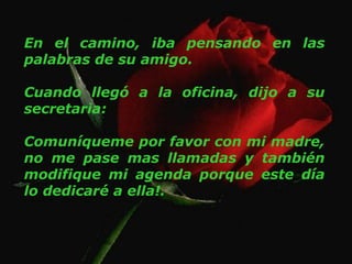 En el camino, iba pensando en las
palabras de su amigo.
Cuando llegó a la oficina, dijo a su
secretaria:
Comuníqueme por favor con mi madre,
no me pase mas llamadas y también
modifique mi agenda porque este día
lo dedicaré a ella!.
 