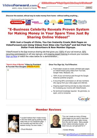 Name:                           Email:                              Submit




Discover the easiest, ethical way to make money from home - without selling anything...




  "E-Business Celebrity Reveals Proven System
  for Making Money in Your Spare Time Just By
            Sharing Online Videos!"
   With Just a Couple of Clicks, You Can Instantly Create Web Pages on
VideoForward.com Using Videos from Sites Like YouTube® and Get Paid Top
            Dollar From Advertisers & New Member Signups.

VideoForward is the first revenue sharing site that gives you 100% of your ad revenue, 50%
recurring commissions on all new signups, and ongoing expert training to ensure your success.
Sign up Now or watch the video below for a demonstration...



"Here's How it Works" Video by President                  Once You Sign Up, You'll Receive:
& Founder Ron Douglas (PRESS PLAY):
                                                             q   Push-button access to create unlimited web pages
                                                                 on VideoForward using videos from YouTube,
                                                                 Google Video, MySpace, etc.
                                                             q   100% of your ad revenue paid through the Google
                                                                 Adsense publisher program.
                                                             q   A recurring 50% commission on all new members
                                                                 who signup from your video pages and referrals.
                                                             q   Ongoing expert training and step by step instruction
                                                                 for increasing your income with VideoForward.
                                                             q   No technical knowledge required. No gimmicks, no
                                                                 spam, and no nonsense.




                                       Member Reviews

                                                                              "You can create as many of these
                "I couldn't believe that I made money                         video pages as you want in less than
                in the first week just by posting a few                       30 seconds each and make money
                video links on my Facebook page. I                            from the ads for years. Many people
                can honestly say that this is the                             share videos everyday anyway - at
                easiest money I've ever made..."                              least now you can get paid for it."

                - Chuck Murdock                                               - Vondre Whaley

                                                                        Generated by www.PDFonFly.com at 12/3/2009 10:38:28 AM
                                                                               URL: http://videoforward.com/makemoneyonline.html
 