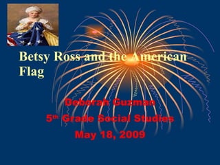 Betsy Ross and the American Flag Deborah Guzman 5 th  Grade Social Studies May 18, 2009 