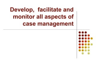 Develop,  facilitate and monitor all aspects of case management 
