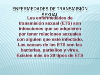 Enfermedades de transmisión sexual  Las enfermedades de transmisión sexual (ETS) son infecciones que se adquieren por tener relaciones sexuales con alguien que esté infectado. Las causas de las ETS son las bacterias, parásitos y virus. Existen más de 20 tipos de ETS 