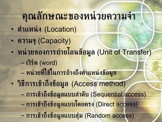 คุณลักษณะของหน่วยความจำ ตำแหน่ง  (Location) ความจุ   (Capacity) หน่วยของการถ่ายโอนข้อมูล   (Unit of Transfer) เวิร์ด   (word)  หน่วยที่ใช้ในการอ้างถึงตำแหน่งข้อมูล   วิธีการเข้าถึงข้อมูล  (Access method) การเข้าถึงข้อมูลแบบลำดับ   (Sequential access) การเข้าถึงข้อมูลแบบโดยตรง   (Direct access) การเข้าถึงข้อมูลแบบสุ่ม   (Random access)   