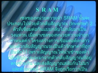 SRAM เซลของหน่วยความจำ  SRAM  นั้นจะประกอบไปด้วยตัวกลับสัญญาณ  (Inverter) 2  ตัวที่เชื่อมต่อกันแบบกลับไปกลับมาเป็นวงแหวน เมื่อค่าเซลของหน่วยความจำถูกกำหนดค่า โครงสร้างการเชื่อมต่อดังกล่าวของตัวกลับสัญญาณจะเป็นตัวรักษาค่าที่ถูกบันทึกไว้ เพราะสัญญาณไฟนำเข้าของตัวกลับสัญญาณจะมาจากตัวกลับสัญญาณที่อยู่ตรงข้ามกัน และส่งสัญญาณสลับกันไปมา และด้วยเหตุนี้  SRAM  จึงถูกเรียกว่าเป็นหน่วยความจำที่เป็นแบบสถิต  (Static RAM)  ซึ่งค่าที่บรรจุอยู่ในแรมจะคงที่ตราบเท่าที่ยังมีกระแสไฟฟ้าหล่อเลี้ยงระบบ   