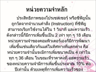หน่วยความจำหลัก ประสิทธิภาพของโปรเซสเซอร์ หรือซีพียูนั้นถูกวัดจากจำนวนคำสั่ง  (Instruction)  ที่ซีพียูสามารถเรียกใช้งานได้ใน  1  วินาที และความเร็วดังกล่าวนี้ก็มีการเพิ่มขึ้นเป็น  2  เท่า ทุก ๆ  18  เดือน หน่วยความจำของคอมพิวเตอร์เองก็มีการพัฒนาเพิ่มขึ้นเช่นเดียวกันแต่ในทิศทางที่แตกต่าง คือหน่วยความจำนั้นจะมีการเพิ่มขนาดเป็น  4  เท่าในทุก ๆ  36  เดือน ในขณะที่ราคาคงที่ แต่ความเร็วของหน่วยความจำมีการเพิ่มขึ้นประมาณ  10%  ต่อปีเท่านั้น ด้วยเหตุที่การเพิ่มความเร็วของโปรเซสเซอร์ที่มีอัตราสูงกว่าการเพิ่มความเร็วของหน่วยความจำ ทำให้ช่องว่างระหว่างความเร็วของโปรเซสเซอร์และความเร็วของหน่วยความจำเพิ่มมากขึ้น  การออกแบบสถาปัตยกรรมคอมพิวเตอร์จึงต้องพิจารณาการลดช่องว่างนี้ 