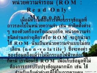 หน่วยความจำรอม  (ROM : Read Only Memory) เมื่อมีความต้องการที่จะบรรจุข้อมูลที่ถาวรลงไปในหน่วยความจำ เช่น ค่าติดตั้งต่าง ๆ ของตัวเครื่องหรือเมนบอร์ด หน่วยความจำชนิดอ่านอย่างเดียวหรือ  ROM  จะถูกนำมาใช้  ROM  นั้นเป็นหน่วยความจำแบบไม่ลบเลือน  (non-volatile)  ซึ่งจะคงค่าของข้อมูลถึงแม้ว่าไม่มีกระแสไฟฟ้าหล่อเลี้ยงก็ตาม เรานิยมใช้  ROM  เพื่อเก็บข้อมูลที่ไม่ต้องการการปรับปรุงข้อมูลมากนัก เช่น ใช้สำหรับเก็บค่าต่างๆที่ใช้ในการควบคุมเครื่องยนต์ หรือใช้เก็บบันทึกค่าการทำงานของเครื่องยนต์   