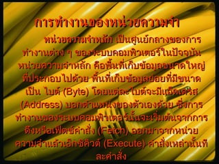 การทำงานของหน่วยความจำ หน่วยความจำหลัก  เป็นศูนย์กลางของการทำงานต่าง ๆ ของระบบคอมพิว๶ตอร์ในปัจจุบัน หน่วยความจำหลัก คือพื้นที่เก็บข้อมูลขนาดใหญ่ที่ประกอบไปด้วย พื้นที่เก็บข้อมูลย่อยที่มีขนาดเป็น ไบต์  (Byte)  โดยแต่ละไบต์จะมีแอ็ดเดรส  (Address)  บอกตำแหน่งของตัวเองด้วย ซึ่งการทำงานของระบบคอมพิว๶ตอร์นั้นจะเริ่มต้นจากการดึงหรือเฟ็ตช์คำสั่ง  (Fetch)  ออกมาจากหน่วยความจำแล้วเอ็กซิคิวต์  (Execute)  คำสั่งเหล่านั้นทีละคำสั่ง 