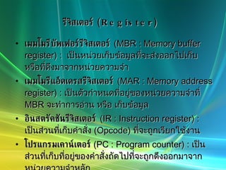 รีจิสเตอร์  (Register) เมมโมรีบัพเฟอร์รีจิสเตอร์   (MBR : Memory buffer register) :  เป็นหน่วยเก็บข้อมูลที่จะส่งออกไปเก็บ หรือที่ดึงมาจากหน่วยความจำ  เมมโมรีแอ็ดเดรสรีจิสเตอร์   (MAR : Memory address register) :  เป็นตัวกำหนดที่อยู่ของหน่วยความจำที่  MBR  จะทำการอ่าน หรือ เก็บข้อมูล อินสตรัคชันรีจิสเตอร์   (IR : Instruction register) :  เป็นส่วนที่เก็บคำสั่ง  (Opcode)  ที่จะถูกเรียกใช้งาน โปรแกรมเคาน์เตอร์   (PC : Program counter) :  เป็นส่วนที่เก็บที่อยู่ของคำสั่งถัดไปที่จะถูกดึงออกมาจากหน่วยความจำหลัก แอ็กคิวมูเลเตอร์  (AC : Accumulator) :  จะใช้ในเก็บค่าชั่วคราวของ โอเปอแรนด์   (Operands)  และผลลัพธ์ของการคำนวณในส่วน  ALU 