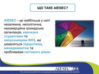 ЩО ТАКЕ  AIESEC? AIESEC   - це найбільша у світі незалежна, неполітична, некомерційна громадська організація,  керована студентами  та  випускниками   ВНЗ , які цікавляться  лідерством ,  менеджментом  та проблемами  світового рівня 