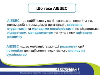 А IESEC  надає можливість молоді  розвинути  свій  потенціал  для здійснення позитивного  впливу на суспільство AIESEC  - це найбільша у світі незалежна, неполітична, некомерційна громадська організація,  керована студентами  та  молодими спеціалістами , які цікавляться  лідерством ,  менеджментом  та питаннями  світового розвитку Що таке  AIESEC 