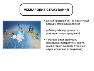 цінний професійний  та практичний досвід у сфері зацікавлення робота у міжнародному та різноманітному середовищі 4 основні види стажувань (менеджмент/маркетинг, освіта, комп ’ ютерні технології / технічні науки, соціальне стажування)  МІЖНАРОДНЕ СТАЖУВАННЯ 
