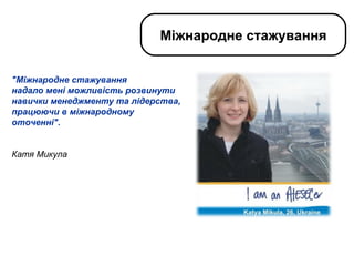 "Міжнародне стажування  надало мені можливість розвинути навички менеджменту та лідерства, працюючи в міжнародному оточенні".    Катя Микула Міжнародне стажування 
