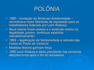 POLÔNIA 1980 – fundação do Sindicato Solidariedade – reivindicava maior liberdade de expressão para os trabalhadores (liderado por Lech Walesa) Seus líderes foram presos e o sindicato entrou na ilegalidade (porém, continuou existindo clandestinamente) 1989 – legalização do Solidariedade e retirada das tropas do Pacto de Varsóvia Medidas liberais ganham força 1990 Lech Walesa é eleito presidente nas primeiras eleições livres após o fim do socialismo 