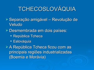 TCHECOSLOVÁQUIA Separação amigável – Revolução de Veludo Desmembrada em dois países: República Tcheca Eslováquia A República Tcheca ficou com as principais regiões industrializadas (Boemia e Morávia) 