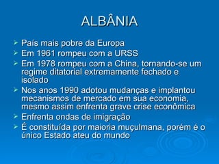 ALBÂNIA País mais pobre da Europa Em 1961 rompeu com a URSS Em 1978 rompeu com a China, tornando-se um regime ditatorial extremamente fechado e isolado Nos anos 1990 adotou mudanças e implantou mecanismos de mercado em sua economia, mesmo assim enfrenta grave crise econômica Enfrenta ondas de imigração É constituída por maioria muçulmana, porém é o único Estado ateu do mundo 