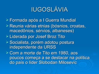 IUGOSLÁVIA Formada após a I Guerra Mundial Reunia várias etnias (bósnios, croatas, macedônios, sérvios, albaneses) Liderada por Josef Broz Tito Socialista, porém adotou postura independente da URSS Com a morte de Tito em 1980, aos poucos começa a se destacar na política do país o líder Slobodan Milosevic 
