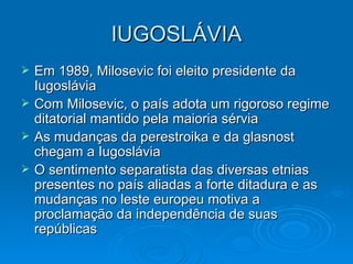 IUGOSLÁVIA Em 1989, Milosevic foi eleito presidente da Iugoslávia Com Milosevic, o país adota um rigoroso regime ditatorial mantido pela maioria sérvia As mudanças da perestroika e da glasnost chegam a Iugoslávia O sentimento separatista das diversas etnias presentes no país aliadas a forte ditadura e as mudanças no leste europeu motiva a proclamação da independência de suas repúblicas 
