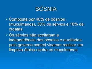 BÓSNIA Composta por 40% de bósnios (muçulmanos), 30% de sérvios e 18% de croatas Os sérvios não aceitaram a independência dos bósnios e auxiliados pelo governo central visaram realizar um limpeza étnica contra os muçulmanos 