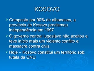KOSOVO Composta por 90% de albaneses, a província de Kosovo proclamou independência em 1997 O governo central iugoslavo não aceitou e teve início mais um violento conflito e massacre contra civis Hoje – Kosovo constitui um território sob tutela da ONU 