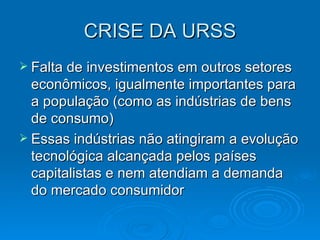 CRISE DA URSS Falta de investimentos em outros setores econômicos, igualmente importantes para a população (como as indústrias de bens de consumo) Essas indústrias não atingiram a evolução tecnológica alcançada pelos países capitalistas e nem atendiam a demanda do mercado consumidor 