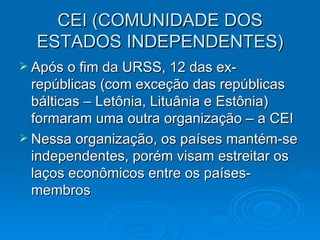 CEI (COMUNIDADE DOS ESTADOS INDEPENDENTES) Após o fim da URSS, 12 das ex-repúblicas (com exceção das repúblicas bálticas – Letônia, Lituânia e Estônia) formaram uma outra organização – a CEI Nessa organização, os países mantém-se independentes, porém visam estreitar os laços econômicos entre os países-membros 