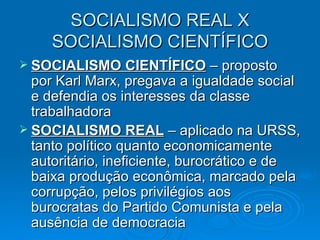 SOCIALISMO REAL X SOCIALISMO CIENTÍFICO SOCIALISMO CIENTÍFICO  – proposto por Karl Marx, pregava a igualdade social e defendia os interesses da classe trabalhadora SOCIALISMO REAL  – aplicado na URSS, tanto político quanto economicamente autoritário, ineficiente, burocrático e de baixa produção econômica, marcado pela corrupção, pelos privilégios aos burocratas do Partido Comunista e pela ausência de democracia 