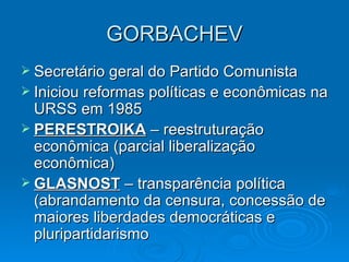 GORBACHEV Secretário geral do Partido Comunista Iniciou reformas políticas e econômicas na URSS em 1985 PERESTROIKA  – reestruturação econômica (parcial liberalização econômica) GLASNOST  – transparência política (abrandamento da censura, concessão de maiores liberdades democráticas e pluripartidarismo 