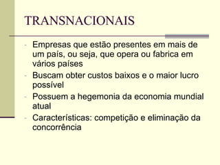 TRANSNACIONAIS Empresas que estão presentes em mais de um país, ou seja, que opera ou fabrica em vários países Buscam obter custos baixos e o maior lucro possível Possuem a hegemonia da economia mundial atual Características: competição e eliminação da concorrência 