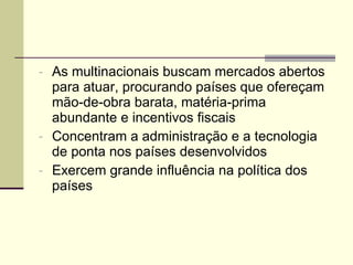 As multinacionais buscam mercados abertos para atuar, procurando países que ofereçam mão-de-obra barata, matéria-prima abundante e incentivos fiscais Concentram a administração e a tecnologia de ponta nos países desenvolvidos Exercem grande influência na política dos países  