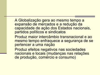 A Globalização gera ao mesmo tempo a expansão de mercados e a redução da capacidade de ação dos Estados nacionais, partidos políticos e sindicatos Produz maior intercâmbio transnacional e ao mesmo tempo enfraquece a segurança de se pertencer a uma nação Produz efeitos negativos nas sociedades nacionais e locais (mudanças nas relações de produção, comércio e consumo) 