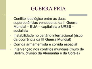 GUERRA FRIA Conflito ideológico entre as duas superpotências vencedoras da II Guerra Mundial – EUA – capitalista x URSS – socialista  Instabilidade no cenário internacional (risco da ocorrência da III Guerra Mundial) Corrida armamentista e corrida espacial Intervenção nos conflitos mundiais (muro de Berlim, divisão da Alemanha e da Coréia) 